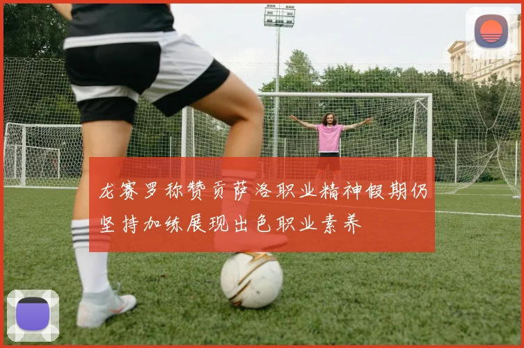 龙赛罗称赞贡萨洛职业精神假期仍坚持加练展现出色职业素养