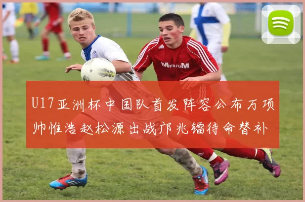 U17亚洲杯中国队首发阵容公布万项帅惟浩赵松源出战邝兆镭待命替补
